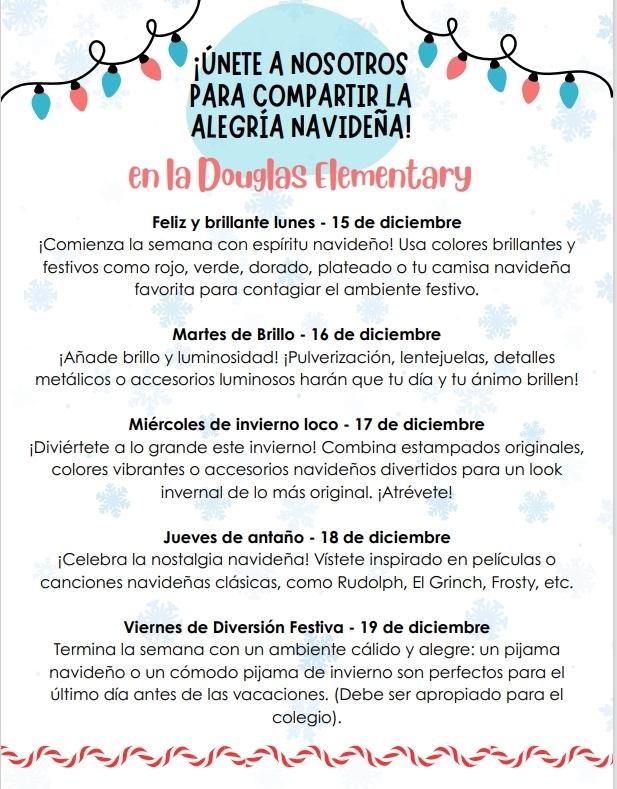 Join us in Spreading some Holiday Cheer at Douglas Elementary.  The dress up days  are for Monday 15th to wear bright, festive colors like red, green, gold,sliver or your favorite holiday shirt. To  get the rest of the schedule please call the office at 9032622100