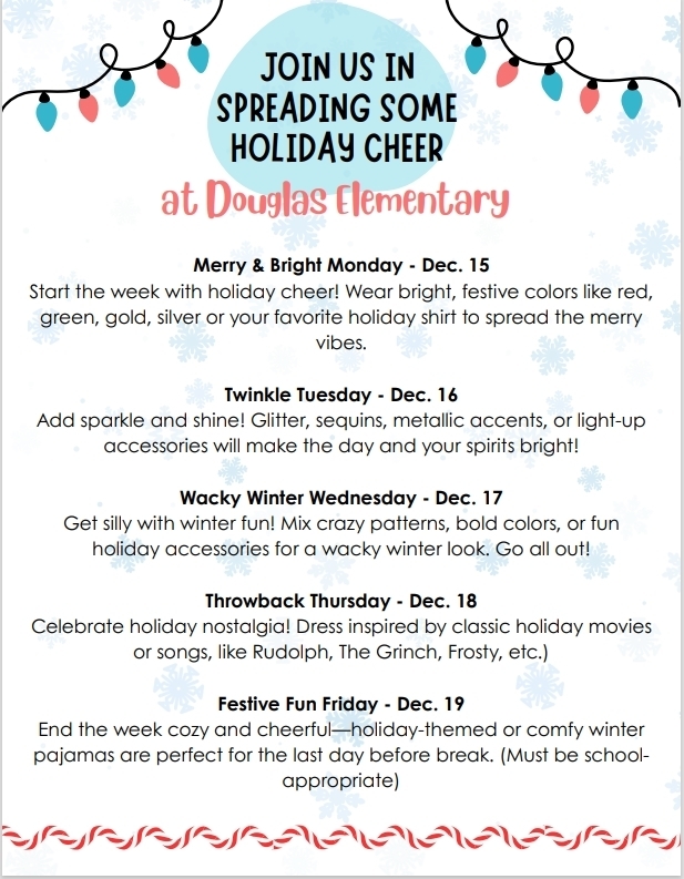 Join us in Spreading some Holiday Cheer at Douglas Elementary.  The dress up days  are for Monday 15th to wear bright, festive colors like red, green, gold,sliver or your favorite holiday shirt. To  get the rest of the schedule please call the office at 9032622100