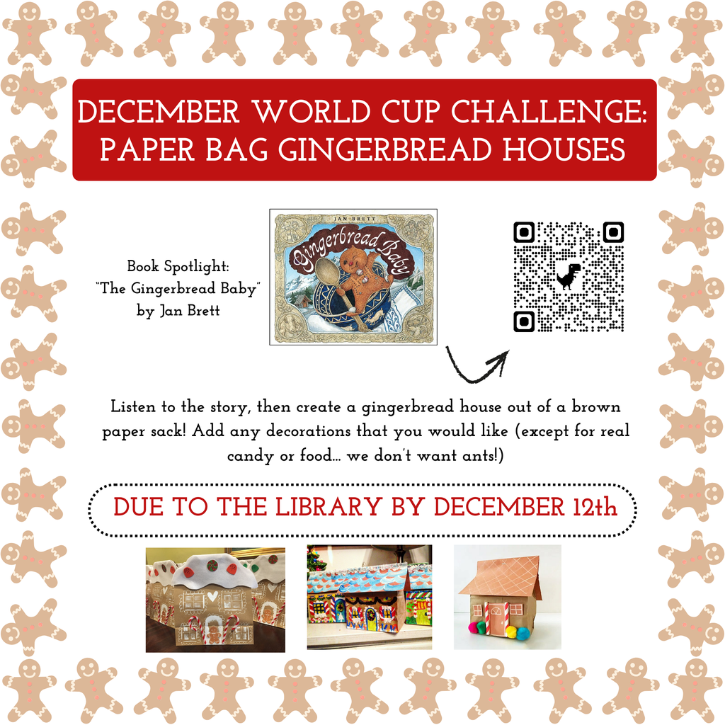 DECEMBER WORLD CUP CHALLENGE:PAPER BAG GINGERBREAD HOUSES Book Spotlight: “The Gingerbread Baby” by Jan Brett Listen to the story, then create a gingerbread house out of a brown paper sack! Add any decorations that you would like (except for real candy or food... we don’t want ants!) DUE TO THE LIBRARY BY DECEMBER 12th