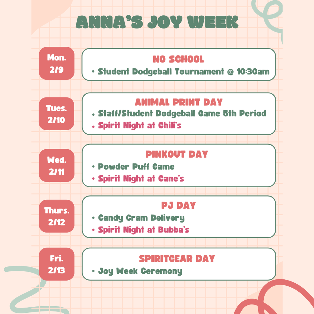 "Anna's Joy Week MOn. 2/9: No SChool Student Dodgeball tournament 10:30am Tues. 2/10: Animal Print Day staff/student dodgeball game 5th period, spirit night at Chili's Wed. 2/11 Pink out Day Powder Puff Game, Spirit Night at Cane's Thurs. 2/12 PJ Day Candy gram delivery, spirit night at Bubba's Fri. 2/13: Spirit Gear Day Joy Week Ceremony" with pink background
