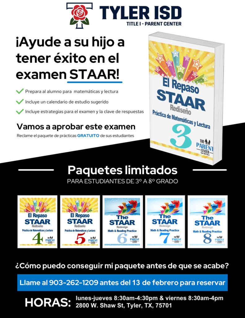 Centro para padres del Distrito Escolar Independiente de Tyler (Tyler ISD) Título 1: ¡Ayude a su hijo a tener éxito en el examen STAAR! Prepara a los estudiantes para matemáticas y lectura, incluye un calendario de estudio sugerido, estrategias para presentar el examen y clave de respuestas. ¡Vamos a sacar la mejor calificación en este examen! Solicite el paquete de práctica GRATUITO para su hijo. El libro se titula "Práctica de Matemáticas y Lectura del STAAR Rediseñado". Paquetes limitados disponibles para estudiantes de 3.º a 8.º grado. Los títulos de los libros son: Práctica de Matemáticas y Lectura del STAAR Rediseñado 4, Práctica de Matemáticas y Lectura del STAAR Rediseñado 5, Práctica de Matemáticas y Lectura del STAAR Rediseñado 6, Práctica de Matemáticas y Lectura del STAAR Rediseñado 7, Práctica de Matemáticas y Lectura del STAAR Rediseñado 8, todos disponibles en el Centro para Padres. ¿Cómo puedo solicitar mi paquete antes de que se agoten? Llame al 903-262-1209 antes del 13 de febrero para reservar. Horario: lunes a jueves de 8:30 a. m. a 4:30 p. m. y viernes de 8:30 a. m. a 4:00 p. m. 2800 W Shaw St., Tyler TX 75701 Open in Google Translate