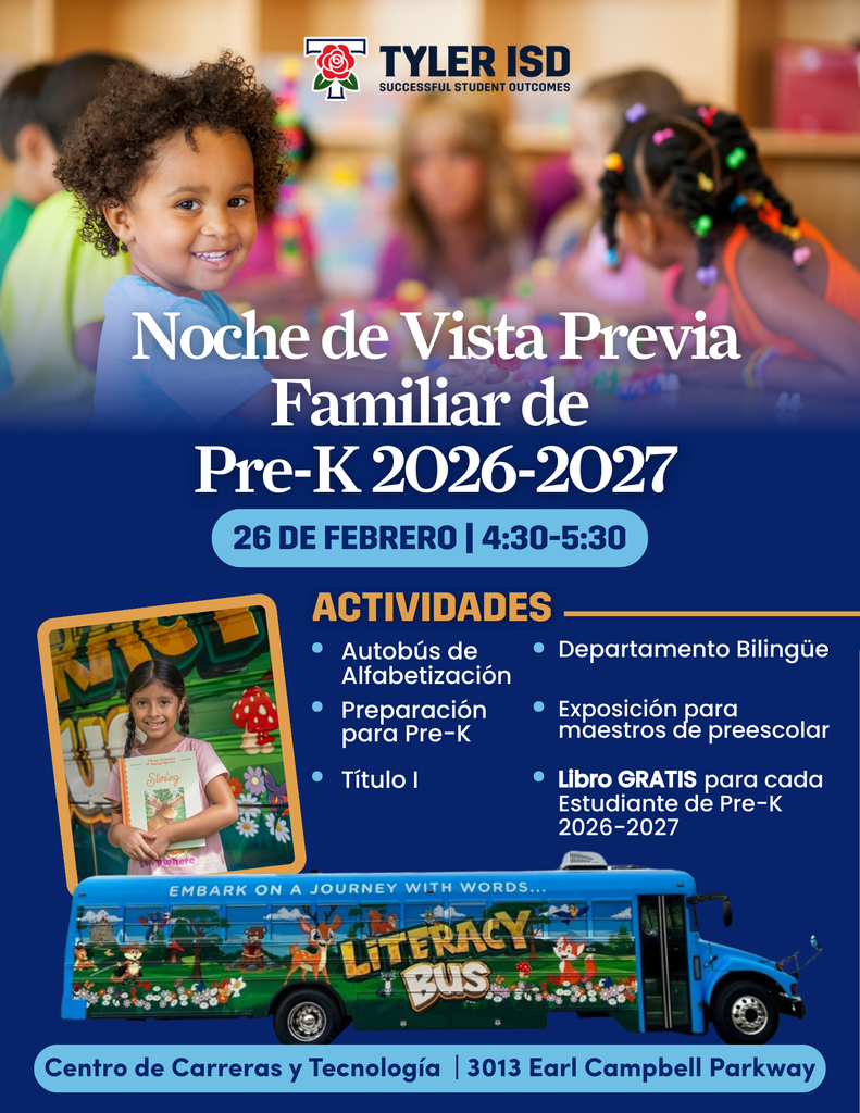 Tyler ISD Successful student outcomes. Picture of a smiling child in a room with other children. Text: Noche de Vista Previa Familiar de Pre-K 2026-2027. 25 de febrero 4:30-5:30. Actividades: Autobus de alfabetizacion, preparacion para PreK, Titule I, Departamento Bilingue, Exposicion para maestros de preescolar, libro gratis para ceda estudiante de Pre-K 2026-2027. Picture of literacy bus and smiling child holding book. Centro de Carreras y tecnologia 3013 Earl Campbell Parkway.