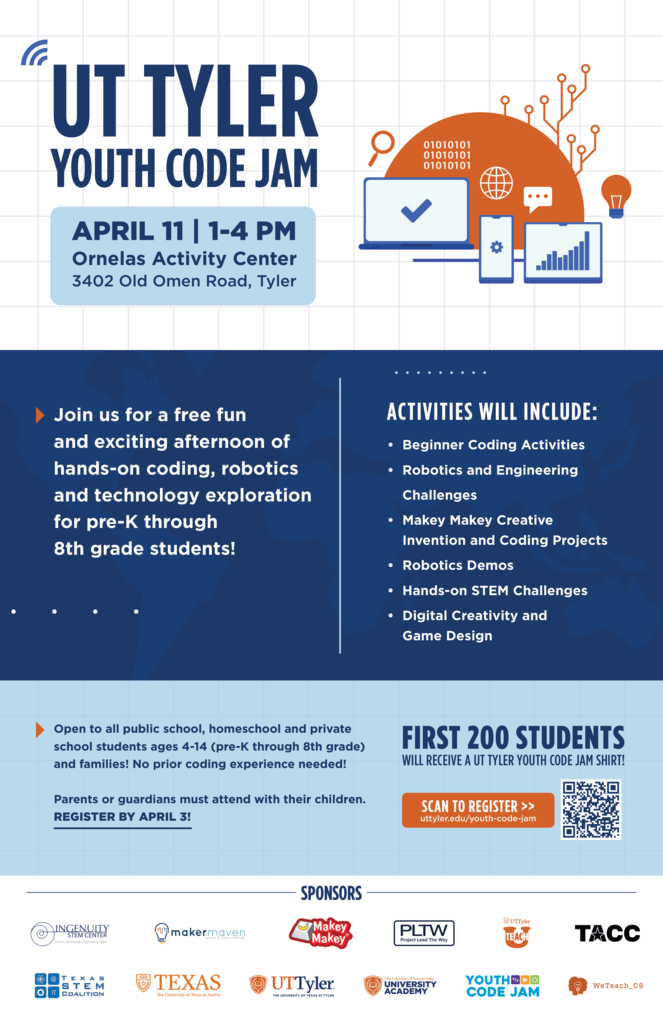 UT Tyler Youth Code Jam April 11 1-4pm Ornelas Activity Center 3402 Old Omen Road, Tyler Join us for a free fun and exciting afternoon of hands-on coding, robotics, and technology exploration for pre-K through 8th grade students.  Activities will include: • Beginner Coding Activities • Robotics and Engineering Challenges • Makey Makey Creative Invention and Coding Projects • Robotics Demos • Hands-on STEM Challenges • Digital Creativity and Game Design. Open to all public school, homeschool and private school students ages 4-14 (pre-K through 8th grade) and families! No prior coding experience needed! Parents or guardians must attend with their children. REGISTER BY APRIL 3! First 200 Students will receive a UT Tyler Youth Code Jam Shirt! Scan to register. uttyler.edu/youth-code-jam.   