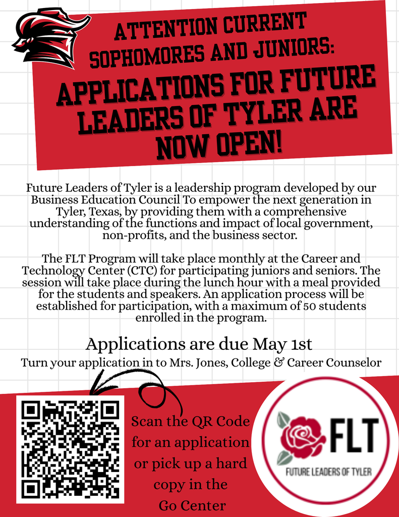 "Attention Current Sophomores and Juniors: Application for Future Leaders of Tyler are now open! Future Leaders of Tyler is a new leadership program developed by our Business Education Council to empower the next generation in Tyler, Texas, by providing them with a comprehensive understanding of the functions and impact of local government, non-profits, and the business sector. The FLT Program will take place monthly at the Career and Technology Center (CTC) for participating juniors and seniors. The session will take place during the lunch hour with a meal provided for the students and speakers. An application process will be established for participation, with a msximum of 50 students enrolled in the pilot program. Applications are due May 1st Turn your application in to Mrs. Jones, College & Career Counselor. Scan the QR Code for an application or pick up a hard copy in the Go Center"