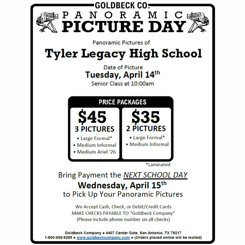 "Goldbeck Panoramic Picture Day Tyler Legacy High School Tuesday, April 14th Senior class 10:00am, Price Packages $45 3 pictures large formal, medium informal, medium ariel, $35 2 pictures large formal, medium informal; Bring payment the NEXT SCHOOL DAY Wednesday, April 15th to pick up your panramic pictures We accept cash, check, or debit/credit cards MAKE CHECKS PAYABLE TO "GOldbeck Company" (Please include phone number on all check)