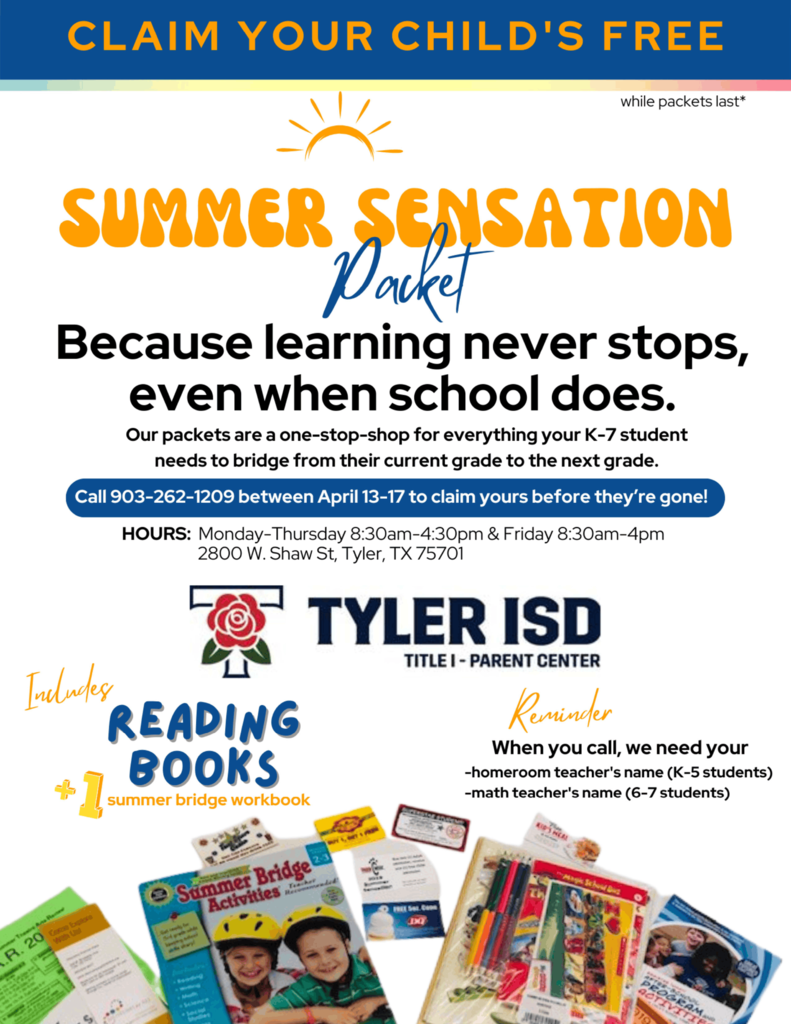 CLAIM YOUR CHILD'S FREE while packets last  SUMMER SENSATION Packet  Because learning never stops, even when school does.  Our packets are a one-stop-shop for everything your K–7 student needs to bridge from their current grade to the next grade.  Call 903-262-1209 between April 13–17 to claim yours before they’re gone!  HOURS: Monday–Thursday 8:30am–4:30pm & Friday 8:30am–4pm 2800 W. Shaw St, Tyler, TX 75701  TYLER ISD TITLE I – PARENT CENTER  Includes READING BOOKS  1 summer bridge workbook  Reminder When you call, we need your  homeroom teacher's name (K–5 students) math teacher's name (6–7 students)