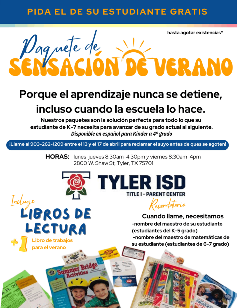 PIDA EL DE SU ESTUDIANTE GRATIS hasta agotar existencias  Paquete de SENSACION DE VERANO  Porque el aprendizaje nunca se detiene, incluso cuando la escuela lo hace.  Nuestros paquetes son la solución perfecta para todo lo que su estudiante de K–7 necesita para avanzar de su grado actual al siguiente. Disponible en español para Kinder a 4° grado  ¡Llame al 903-262-1209 entre el 13 y el 17 de abril para reclamar el suyo antes de ques se agoten!  HORAS: lunes–jueves 8:30am–4:30pm y viernes 8:30am–4pm 2800 W. Shaw St, Tyler, TX 75701  TYLER ISD TITLE I – PARENT CENTER  Incluye LIBROS DE LECTURA  1 Libro de trabajos para el verano  Recordatorio Cuando llame, necesitamos  nombre del maestro de su estudiante (estudiantes del K–5 grado) nombre del maestro de matemáticas de su estudiante (estudiantes de 6–7 grado)