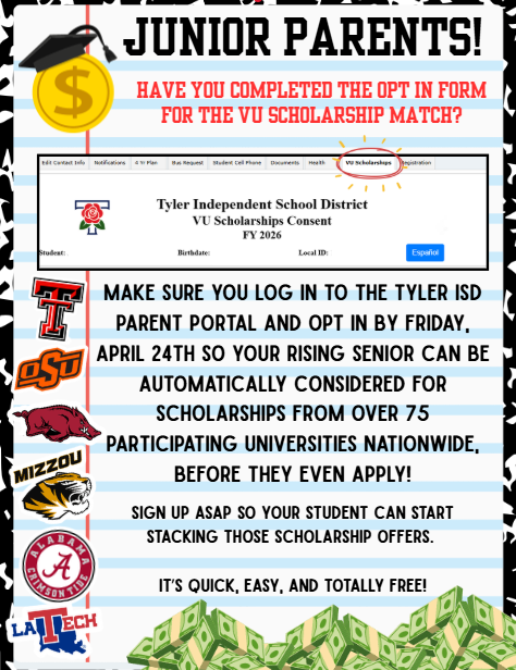 Junior Parents! Have you completed the opt in form for the VU scholarship match? Make sure you log in to the Tyler ISD parent portal and opt in by Friday, April 24th so your rising senior car be automatically considered for scholarships from over 75 participating universities nationwaide, before they even apply! Sign up ASAP so your student can start stacking those scholarship offers. It's quick, easy, and totally free!