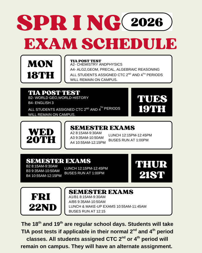 "Spring 26 Exam Schedule Mon 18th: TIA post test A2-Chemistry A4-Alg2, Geom, PreCap, Algebraic reasoning All students assigned CTC 2nd and 4th periods will remain on campus Tues 19th TIA post tests B2- World Geo, World History B4- English 3 All students assigned CTC 2nd and 4th periods will remain on campus Wed 20th Semester Exams A2 8:15-9:30am A3 9:35-10:50am A4 10:55-12:15 Lunch 12:15pm-12:45pm Buses run at 1:00pm Thurs 21st Semester Exams B2 8:15-0:30am B3 9:35-10:50 B4 10:55am-12:15pm Lunch 12:15-12:45 Buses run at 1:00 Fri 22nd  Semester Exams A1/B1 8:15-9:30am, A5/B5 9:35-10:50am Lunch & amek up exams 10:55-11:45am buses run at 12:15 The 18th and 19th are regular school days . Students will take TIA post tests if applicaable in their normal 2nd and 4th period classes. All students assigned CTC 2nd or 4th period will remain on campus. They will have an alternate assignment"