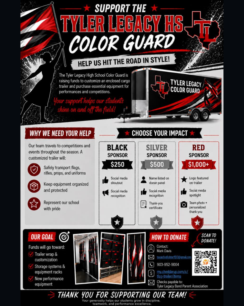 "Support the Tyler Legacy HS Color Guard Help us hit the road in style! The Tyler Legacy High School Color Guard is raising funds to customize an enclosed cargo trailer and purchase essential equipment for performances and competitions. Your Support helps our students shine on and off the field! Why we need your help: our team travels to competitions and events throughout the season. A customized trailer will: safely transport flags, rifles, props, and uniforms. Keep equipment organized and protrected. Represent our school with pride. Choose your impact: Black sponser- $250 social media shout out, social media recognition Silve sponsor $500- Name listed on donor panel, social media recognition, social media shout out Red sponser $1000+ Logo featured on trailer, social media spotlight, team photo + personalized thank you. Our goal fund will go towards: trailer wrap & customization, sotrage system & equipment racks, new performance equipment"