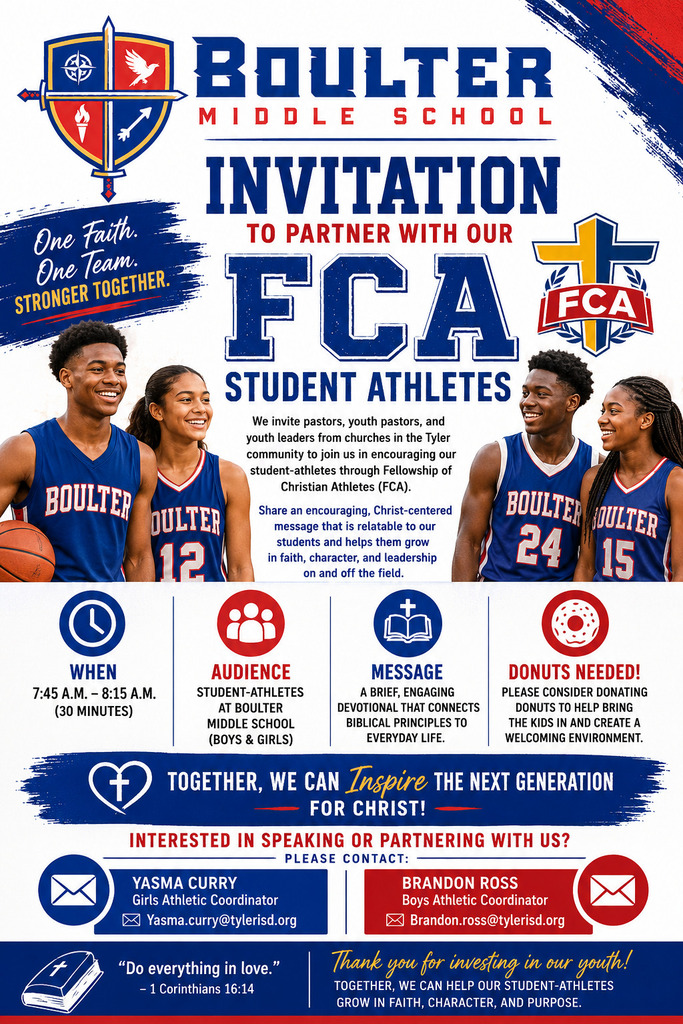 Boulter Middle School invitation seeking community partners for the Fellowship of Christian Athletes (FCA) student-athlete program. The flyer features the Boulter Middle School shield logo, the FCA logo, and photos of student-athletes in Boulter uniforms. Text invites pastors, youth pastors, and church leaders in the Tyler community to encourage student-athletes through FCA by sharing Christ-centered messages that support faith, character, and leadership on and off the field. Program details include: meetings from 7:45 a.m. to 8:15 a.m. (30 minutes); audience is Boulter Middle School student-athletes, boys and girls; message consists of a brief devotional connecting biblical principles to everyday life. The flyer also requests donut donations to help create a welcoming environment for students. A banner reads, βTogether, we can inspire the next generation for Christ!β Contact information is provided for Yasma Curry, Girls Athletic Coordinator (Yasma.curry@tylerisd.org), and Brandon Ross, Boys Athletic Coordinator (Brandon.ross@tylerisd.org). The flyer concludes with the Bible verse, βDo everything in love. β 1 Corinthians 16:14,β and a message thanking supporters for investing in the youth and helping student-athletes grow in faith, character, and purpose. The slogan βOne Faith. One Team. Stronger Together.β appears near the top of the flyer.