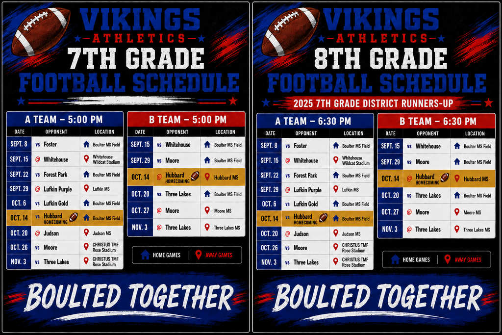 Vikings Athletics 2026 Football Schedule featuring separate schedules for 7th Grade and 8th Grade teams, with A Team and B Team games. Home games are marked with a house icon and away games with a location pin icon. 7th Grade A Team, 5:00 p.m.: Sept. 8 vs. Foster at Boulter MS Field; Sept. 15 at Whitehouse, Whitehouse Wildcat Stadium; Sept. 22 vs. Forest Park at Boulter MS Field; Sept. 29 at Lufkin Purple, Lufkin MS; Oct. 6 vs. Lufkin Gold at Boulter MS Field; Oct. 14 vs. Hubbard Homecoming at Boulter MS Field; Oct. 20 at Judson, Judson MS; Oct. 26 vs. Moore at CHRISTUS TMF Rose Stadium; Nov. 3 vs. Three Lakes at CHRISTUS TMF Rose Stadium. 7th Grade B Team, 5:00 p.m.: Sept. 15 vs. Whitehouse at Boulter MS Field; Sept. 29 vs. Moore at Boulter MS Field; Oct. 14 at Hubbard Homecoming, Hubbard MS; Oct. 20 vs. Three Lakes at Boulter MS Field; Oct. 27 at Moore, Moore MS; Nov. 3 at Three Lakes, Three Lakes MS. 8th Grade A Team, 6:30 p.m.: Sept. 8 vs. Foster at Boulter MS Field; Sept. 15 at Whitehouse, Whitehouse Wildcat Stadium; Sept. 22 vs. Forest Park at Boulter MS Field; Sept. 29 at Lufkin Purple, Lufkin MS; Oct. 6 vs. Lufkin Gold at Boulter MS Field; Oct. 14 vs. Hubbard Homecoming at Boulter MS Field; Oct. 20 at Judson, Judson MS; Oct. 26 vs. Moore at CHRISTUS TMF Rose Stadium; Nov. 3 vs. Three Lakes at CHRISTUS TMF Rose Stadium. 8th Grade B Team, 6:30 p.m.: Sept. 15 vs. Whitehouse at Boulter MS Field; Sept. 29 vs. Moore at Boulter MS Field; Oct. 14 at Hubbard Homecoming, Hubbard MS; Oct. 20 vs. Three Lakes at Boulter MS Field; Oct. 27 at Moore, Moore MS; Nov. 3 at Three Lakes, Three Lakes MS. Graphic includes Vikings Athletics branding, football imagery, recognition of the 2025 7th Grade District Runners-Up, and the slogan βBoulted Together.β