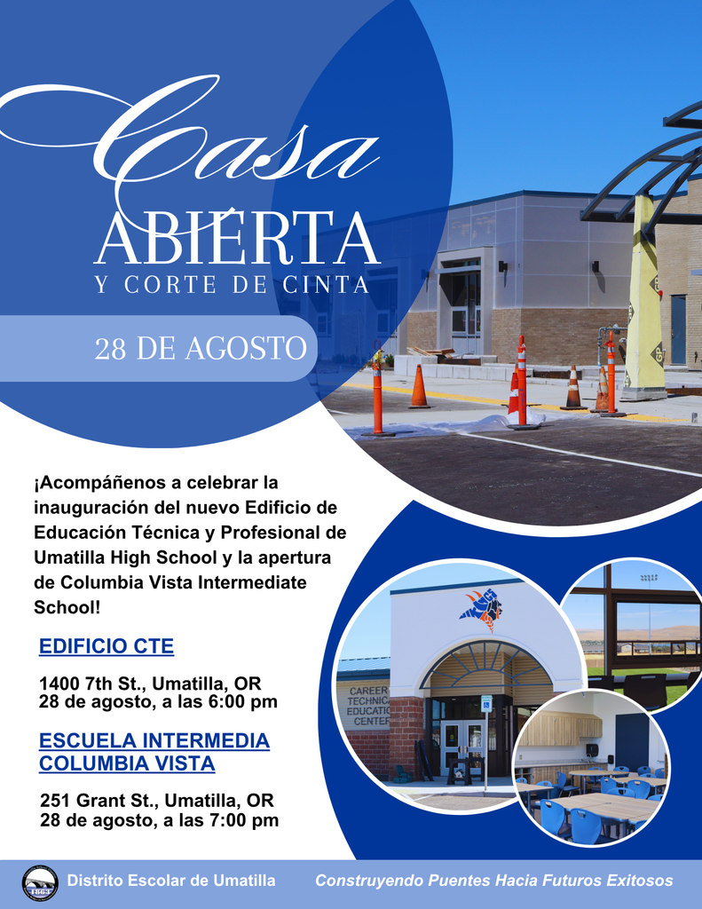 Casa Abierta y Corte De Cinta 28 de agosto Acompáñenos a celebrar la inauguración del nuevo Edificio de Educación Técnica y Profesional de Umatilla High School y la apertura de Columbia Vista Intermediate School! Edificio CTE 1400 7th St., Umatilla, OR 28 de agosto, a las 6:00 pm Escuela intermedia Columbia Vista 251 Grant St., Umatilla, OR 28 de agosto, a la 7:00 PM Distrito Escolar de Umatilla Construyendo Puentes Hacia Futuros Exitosos