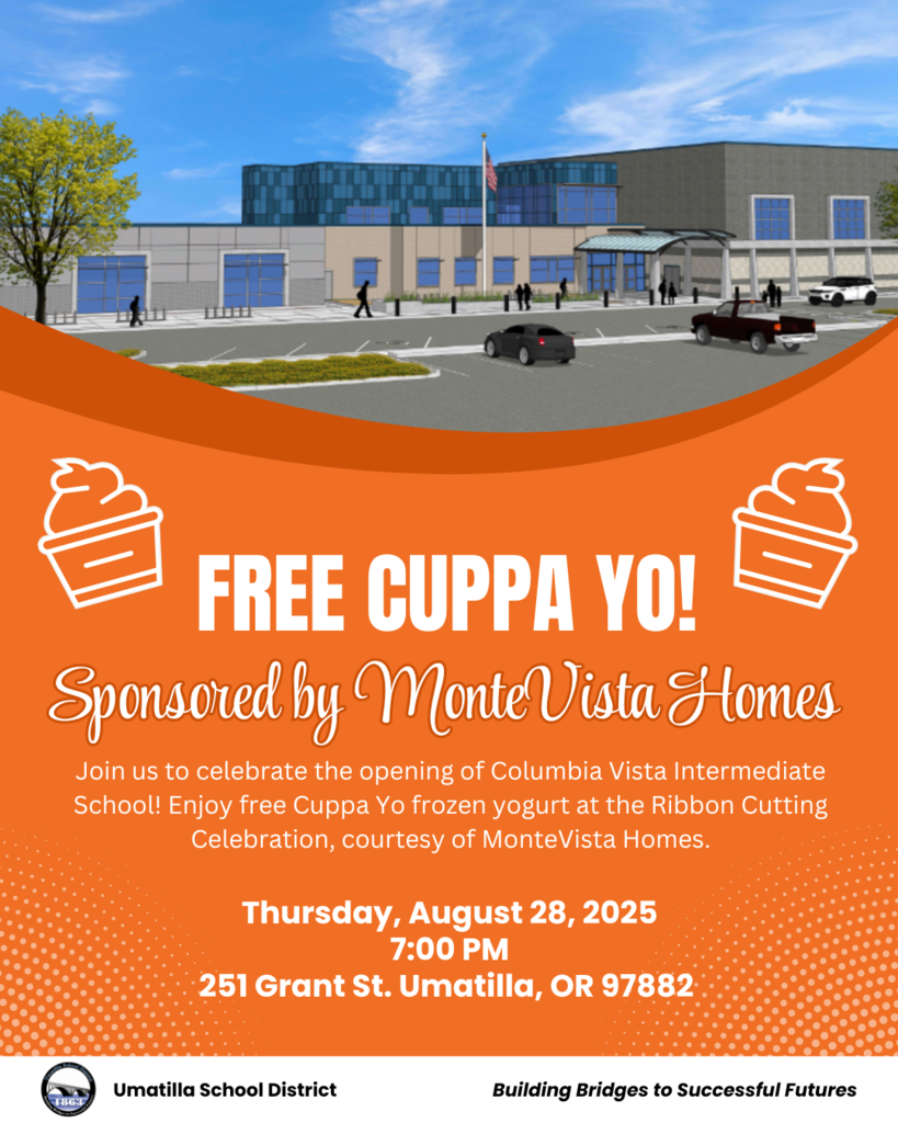 Free Cuppa Yo! Sponsored by MonteVista Homes Join us to celebrate the opening of Columbia Vista Intermediate School! Enjoy free Cuppa Yo frozen yogurt at the Ribbon Cutting Celebration, courtesy of MonteVista Homes. Thursday, August 28, 2025 7:00 PM 251 Grant St. Umatilla, OR 97882 Umatilla School District Building Bridges to Successful Futures