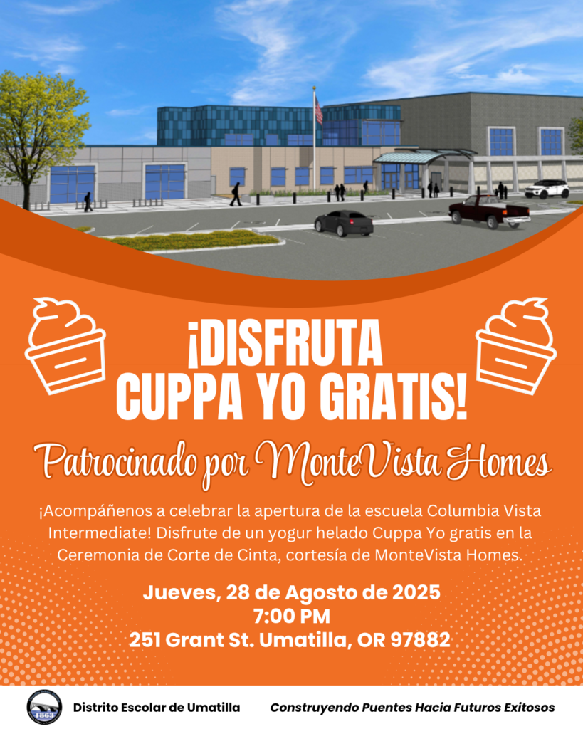 Disfruta Cuppa Yo Gratis Patrocinado por MonteVista Homes Acompáñenos a celebrar la apertura de la escuela Columbia Vista Intermediate! Disfrute de un yogur helado Cuppa Yo gratis en la Ceremonia de Corte de Cinta, cortesía de MonteVista Homes. Jueves, 28 de Agosto de 2025 7:00 PM 251 Grant St. Umatilla, OR 97882 Distrito Escolar de Umatilla Construyendo Puentes Hacia Futuros Exitosos