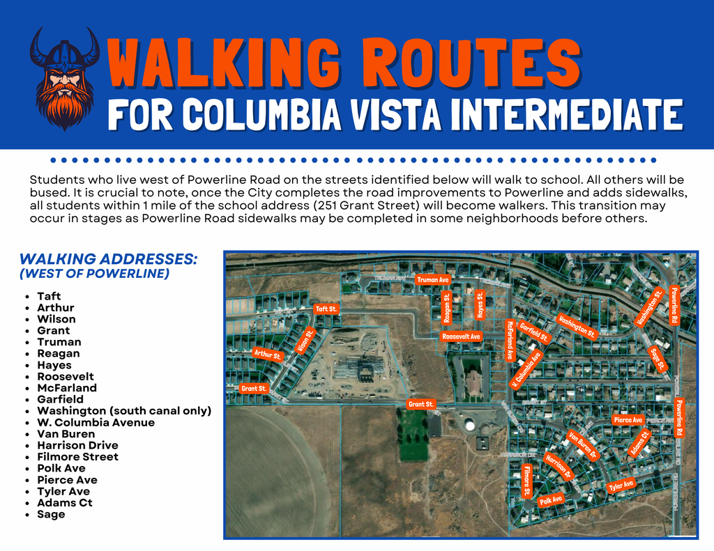 Walking Routes For Columbia Vista Intermediate students who live west of Powerline Road on the streets identified below will walk to school. All others will be bused. It is crucial to note, once the city completes the road improvements to Powerline and adds sidewalks, all students within 1 mile of the school address (251 Grant Street) will become walkers. This transition may occur in stages as Powerline Road sidewalks may be completed in some neighborhoods before others. Walking Addresses (West of Powerline) Taft, Arthur, Wilson, Grant, Truman, Reagan, Hayes, Roosevelt, McFarland, Garfield, Washington (south canal only) W. Columbia Avenue, Van Buren, Harrison Drive, Filmore Street, Polk Ave, Pierce Ave, Tyler Ave, Adams Ct, Sage