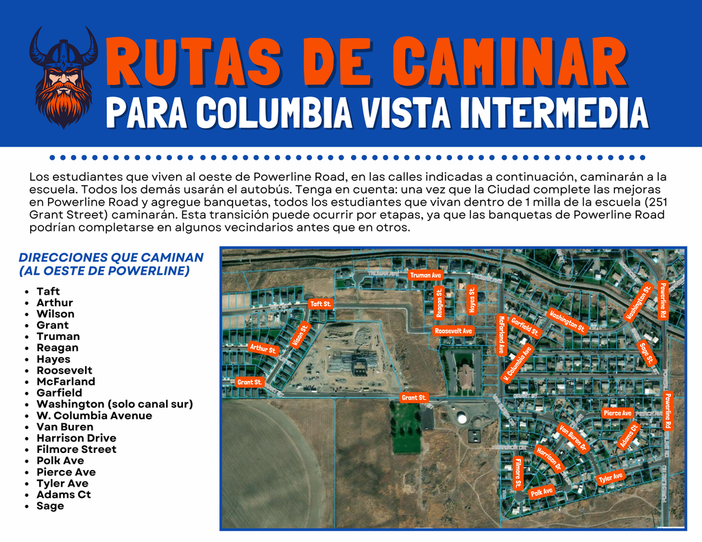 Rutas de Caminar Para Columbia Vista Intermedia Los estudiantes que viven al oeste de Powerline Road, en las calles indicadas a continuación, caminarán a la escuela. Todos los demás usarán el autobús. Tenga en cuenta: una vez que la Ciudad complete las mejoras en Powerline Road y agregue banquetas, todos los estudiantes que vivan dentro de 1 milla de la escuela (251 Grant Street) caminarán. Esta transición puede ocurrir por etapas, ya que las banquetas de Powerline Road podrían completarse en algunos vecindarios antes que en otros. Direcciones que Caminan (Al oeste de Powerline) Taft Arthur Wilson Grant Truman Reagan Hayes Roosevelt McFarland Garfield Washington (solo canal sur) W. Columbia Avenue Van Buren Harrison Drive Filmore Street Polk Ave Pierce Ave Tyler Ave Adams Ct Sage