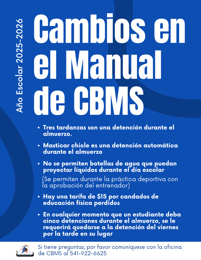 Año escolar 2025-2026 Cambios en el manual de CBMS tres tardanzas son una detención durante el almuerzo. Masticar chicle es una detención automática durante el almuerzo. No se permiten botellas de agua que puedan proyectar líquidos durante el día escolar (se permiten durante la práctica deportiva con la aprobación del entrenador) Hay una tarifa de $15 por candados de educación física perdidos. en Cualquier momento que un estudiante deba cinco detenciones durante el almuerzo, se le requerirá quedarse a la detención del viernes por la tarde en su lugar. Si tiene preguntas, por favor comuníquese con la oficina de CBMS al 541-922-6625
