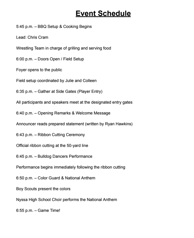 Event Schedule 5:45 pm - BBQ Setup & Cooking Begins Lead: Chris Cram Wrestling Team in Charge of grilling and serving food 6:00pm Doors open/FIeld setup Foyer opens to the public Field setup coordinated by julie and Colleen 6:35 pm - Gather at Side Gates (player entry) All participants and speakers meet at the designated entry gates 6:40 pm Opening remarks & Welcome message Announcer reads prepared statement (written by Ryan Hawkins) 6:43 pm Ribbon Cutting Ceremony Official Ribbon cutting at the 50-year line 6:45 pm Bulldog dancers performance Performance begins immediately following the ribbon cutting 6:50 pm Color guard & national Anthem Boy Scouts present the colors Nyssa high School Choir performs the National Anthem 6:55 pm Game time