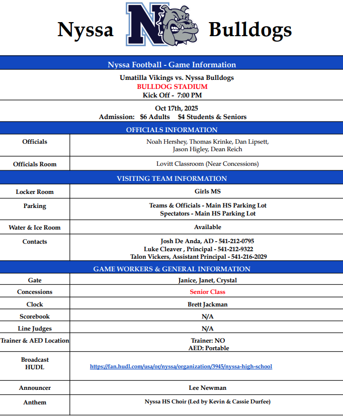 Nyssa Bulldogs Nyssa football game information Umatilla Vikings vs Nyssa bulldogs bulldog stadium kick off 7:00 pm Oct 17, 2025 Admission $6 Adults $4 Students & Seniors Officials information officials Noah Hershey, Thomas Krinke, Dan Lipsett, Jason Higley, Dean Reich Officials Room Lovitt Classroom (Near concessions) Visiting Team Information Locker room Girls MS Parking Teams & Officials - Main HS Parking lot spectators Main HS Parking lot Water & ice Room Available contacts Josh De Anda, AD 541-212-0795 Luke Cleaver, Principal 541-212-9322 Talon Vickers, Assistant Principal 541-216-2029 Game Workers & General Information Gate Janice, Janet, Crystal Concessions Senior Class Clock Brett Jackman Scorebook N/A Line Judges N/A Trainer & AED Location Trainer: NO AED: Portable Broadcast HUDL https://fan.hudl/com/usa/or/nyssa/organization/3945/nyssa-high-school Announcer Lee Newman Anthem Nyssa HS Choir (Led by Kevin & Cassie Durfee
