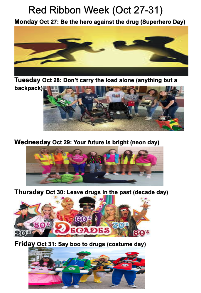 Red Ribbon Week (Oct 27-31) Monday Oct 27: Be the hero against the drug (superhero day) Tuesday Oct 28: Don't carry the load alone (anything but a backpack) Wednesday Oct 29: Your future is bright (neon day) Thursday Oct 30: Leave drugs in the past (decade day) Friday Oct 31: Say boo to drugs (costume day)