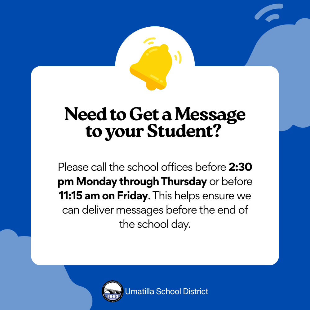 Need to get a message to your student? Please call the school offices before 2:30 pm Monday through Thursday or before 11:15 am on Friday. This helps ensure we can deliver messages before the end of the school day. Umatilla School District