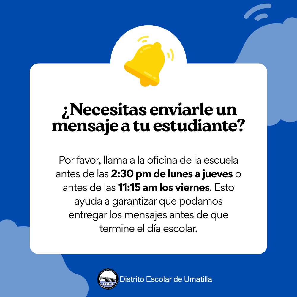 Necesitas enviarle un mensaje a tu estudiante? Por favor, llama a la oficina de la escuela antes de las 2:30 pm de lunes a jueves o antes de las 11:15 am los viernes. Esto ayuda a garantizar que podamos entregar los mensajes antes de que termine el día escolar.  Distrito Escolar de Umatilla