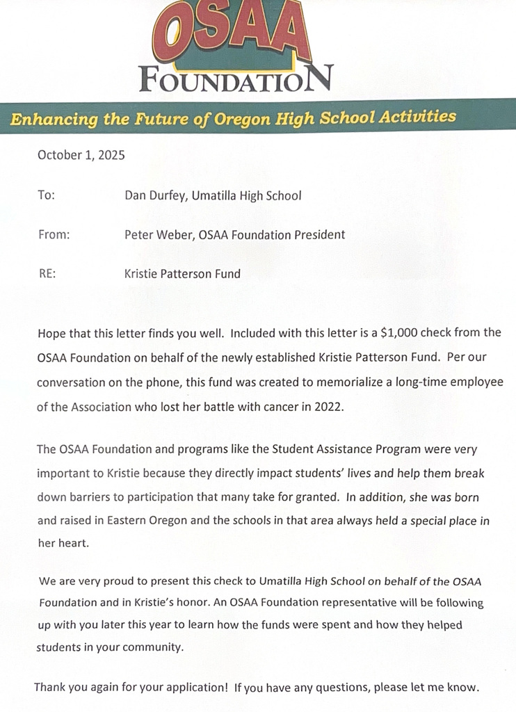 OSAA Foundation Enhancing the future of Oregon High School Activities October 1, 2025 To: Dan Durfey, Umatilla High School From: Peter Weber, OSAA Foundation President RE: Kristie Patterson Fund Hope that this letter finds you well. Included with this letter is a $1,000 check from the OSAA Foundation on behalf of the newly established Kristie Patterson Fund. Per our conversation on the phone, this fund was created to memorialize a long-time employee of the Association who lost her battle with cancer in 2022. The OSAA Foundation and programs like the Student Assistance Program were very important to Kristie because they directly impact students' lives and help them break down barriers to participation that many take for granted. In addition, she was born and raised in Easter Oregon and the schools in that area always held a special place in her heart. We are very proud to present this check to Umatilla High School on behalf of the OSAA Foundation and in Kristie's honor. An OSAA Foundation representative will be following up with you later this year to learn how the funds were spent and how they helped students in your community thank you again for your application! If you have any questions, please let me know. 