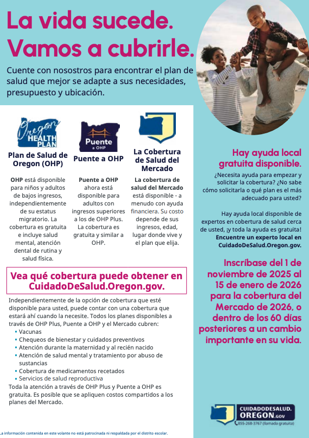 La vida sucede. Vamos a cubrirle cuente con nosotros para encontrar el plan de salud que mejor se adapte a sus necesidades, presupuesto y ubicación Plan de salud de Oregon (OHP) OHP está disponible para niños y adultos de bajos ingresos, independientemente de sus estatus migratorio. La cobertura es gratuita e incluye salud mental, atención dental de rutina y salud física. Puente a OHP ahora está disponible para adultos con ingresos superiores a  los de OHP plus la cobertura es gratuita y similar a OHP La cobertura de salud del mercado está disponible a menudo con ayuda financiera su costo depende de sus ingresos, edad, lugar donde vive y el plan que elija Vea qué cobertura puede obtener en cuidadodesalud.oregon.gov independientemente de la opción de cobertura que esté  disponible para usted, puede contar con una cobertura que estará ahí cuando la necesite. Todos los planes disponibles a través de OHP plus, puente a OHP y el mercado cubren: vacunas chequeos de ienestar y cuidados preventivos atención durante la maternidad y el recién nacido atención de salud mental y tratamiento por abuso de sustancias cobertura de medicamentos recetados servicios de salud reproductiva todo la atención a través de OHP Plus y Puente a OHP es gratuita. Es posible que se apliquen compartidos a los planes de mercado. Hay ayuda local gratuita disponible Necesita ayuda para empezar y solicitar la cobertura no sabe cómo solicitarla o qué plan es el más adecuado para usted Hay ayuda local disponible de expertos en cobertura de salud cerca de usted y toda la ayuda es gratuita encuentre un experto local en cuidadodesalud.oregon.gov inscríbase del 1 de noviembre de 2025 al 15 de enero de 2026 para la cobertura del mercado de 2026, 0 dentro de los 60 días posteriores a un cambio importante en su vida. la información contenida en este volante no está patrocinada ni respaldada or el distrito escolar 