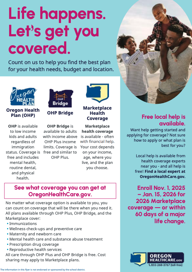 Life happens. lets get you covered. count on us to help you find the best plan for your health needs, budget and location. Oregon Health Plan (OHP) OHP is available to low income kids and adults regardless of immigration status. Coverage is free and includes mental health, routine dental, and physical health. OHP Bridge is available to adults with  income above OHP Plus income limits. Coverage is free and similar to OHP plus. Marketplace Health Coverage is available - often with financial help. Your cost depends on your income, age, where you live, and the plan you choose. See what coverage you can get at OregonHealthCare.gov No matter what coverage option is available to you, you can count on coverage that will be there when you need it. All plans available through OHP Plus, OHP Bridge, and the Market place cover: Immunizations Wellness check-ups and preventative care Maternity and newborn care mental health care and substance abuse treatment Prescription drug coverage reproductive health services All care through OHP plus and OHP bridge is free. Cost sharing may apply to Marketplace plans. Free local help is available want help getting started and applying for coverage? Not sure how to apply or what plan is best for you? Local help is available from health coverage experts near you - and all help is free! Find a local expert at OregonHealthCare. gov. Enroll Nov. 1, 2025 - Jan. 15, 2026 for 2026 Marketplace coverage - or within 60 days of major life change OregonHealth.gov 855-268-3767 This information in this flyer is not endorsed or sponsored by the school district. 