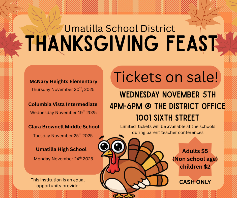 Umatilla School District Thanksgiving Feast Tickets on Sale! Wednesday November 5th 4PM-6PM @ the District Office 1001 Sixth Street. Limited tickets will be available at the school during parent teacher conferences. Adults $5 (non school age) children $2 Cash Only. McNary Heights Elementary Thursday, November 20th, 2025. Columbia Vista Intermediate Wednesday November 19th, 2025. Clara Brownell Middle School Tuesday, November 25th, 2025. Umatilla High School Monday, November 24th, 2025. This institution is an equal opportunity provider. 