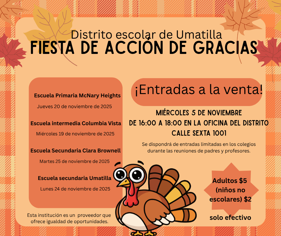 Distrito escolar de Umatilla Fiesta de Acción de Gracias. Entradas a le Venta! Miércoles 5 de noviembre de 16:00 a 18:00 en la oficina del distrito calle sexta 1001. Se dispondrá de entradas limitadas en los colegios durante las reuniones de padres y profesores. Adultos $5 (niños no escolares) $2 solo efectivo. Escuela Primaria McNary Heights Jueves 20 de Noviembre de 2025. Escuela Intermedia Columbia Vista Miércoles 19 de noviembre de 2025. Escuela Secundaria Clara Brownell Martes 25 de noviembre de 2025. Escuela Secundaria Umatilla Lunes 24 de noviembre de 2025. Esta institución es un proveedor que ofrece igualdad de oportunidades. 