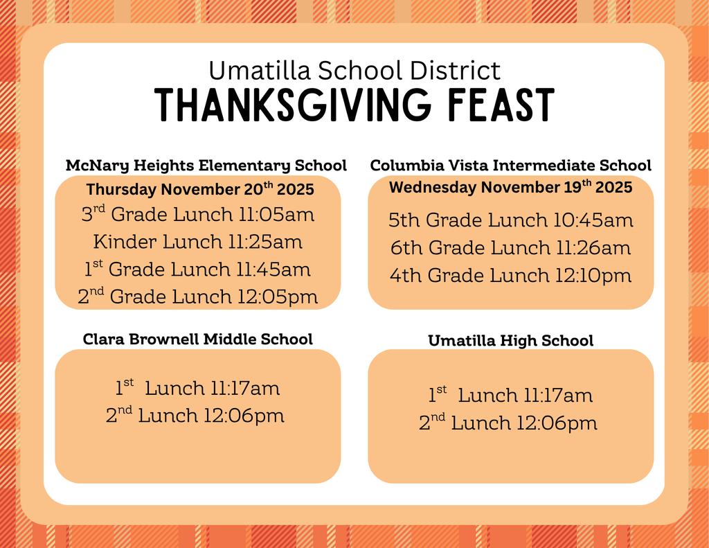 Umatilla School District Thanksgiving Feast McNary Heights Elementary School Thursday, November 20th, 2025 3rd Grade Lunch 11:05 am Kinder Lunch 11:25 am 1st Grade Lunch 11:45 am 2nd Grade Lunch 12:05 pm Columbia Vista Intermediate School Wednesday November 19th 2025 5th Grade Lunch 10:45 am 6th Grade lunch 11:26 am 4th Grade Lunch 12:10 pm Clara Brownell Middle School 1st lunch 11:17 am 2nd Lunch 12:06 pm Umatilla High School 1st Lunch 11:17 am 2nd Lunch 12:06 pm