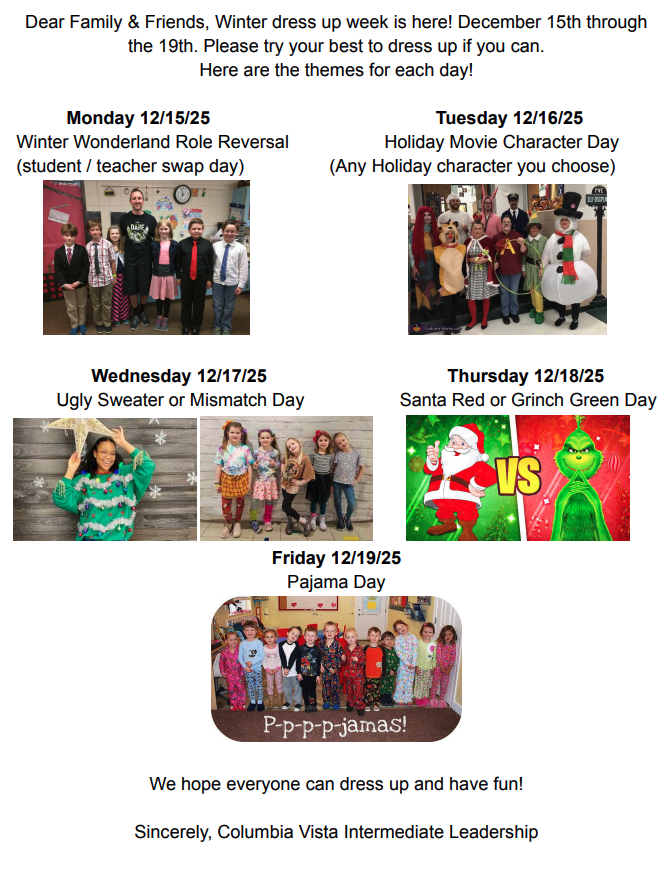 Dear family and friends, winter dress up week is here! December 15 through the 19th. Please try your best to dress up if you can. Here are the themes for each day! Monday 12/15/25 Winter Wonderland Role Reversal (student/teacher swap day) Tuesday 12/16/25 Holiday Movie Character Day (Any Holiday character you choose) Wednesday 12/17/25 Ugly sweater or mismatch day Thursday 12/18/25 Santa Red or Grinch Green Day Friday 12/19/25 Pajama Day We hope everyone can dress up and have fun! Sincerely, Columbia Vista Intermediate Leadership