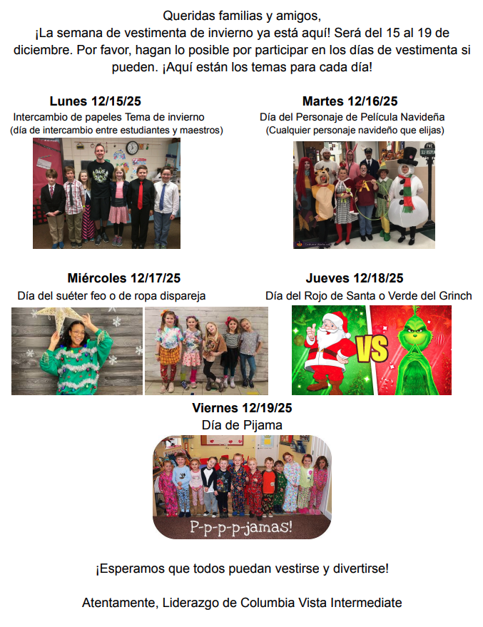 Queridas families y amigos, La semana de vestimenta de invierno ya está aquí! Será del 15 al 19 de diciembre. Por favor, hagan lo posible por participar en los días de vestimenta si puedan. Aquí están los temas para cara día! Lunes 12/15/25 intercambio de papeles tema de invierno (día de intercambio entre estudiantes y maestros) Martes 12/16/25 Día del personaje de Película Navideña (Cualquier personaje navideño que elijas) Miércoles 12/17/25 Día del suéter feo o de ropa dispareja Jueves 12/18/25 Día del rojo de Santa or Verde del Grinch Viernes 12/19/25 Día de pijama Esperamos que todos puedan vestirse y divertirse! Atentamente, Liderazgo de Columbia Vista Intermediate!