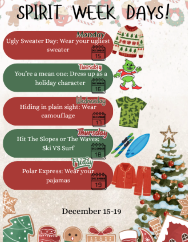 Spirit Week Days! Monday Ugly Sweater Day: Wear your ugliest sweater  Tuesday You're a mean one: Dress up as a holiday character Wednesday Hiding in plain sight: wear camouflage Thursday Hit the Slopes or the Waves: Ski vs surf Friday Polar Express: Wear your pajamas December 15-19 