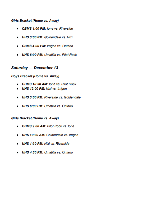 Girls Bracket (Home vs Away) CBMS 1:00 pm Ione vs Riverside UHS 3:00 PM Goldendale vs Nixi CBMS 4:00 pm Irrigon vs Ontario UHS 6:00 pm Umatilla vs Pilot Rock Saturday December 13 Boys Bracket (Home vs Away) CBMS 10:30 AM Ione vs Pilot Rock UHS 12:00 PM Nixi vs Irrigon UHS 3:00 pm Riverside vs Goldendale UHS 6:00 pm Umatilla vs Ontario Girls Bracket (Home vs Away) CBMS 9:00 Am Pilot Rock vs Ione UHS 10:30 AM Goldendale vs Irrigon UHS 1:30 pm Nixi vs Riverside UHS 4:30 pm Umatilla vs Ontario 