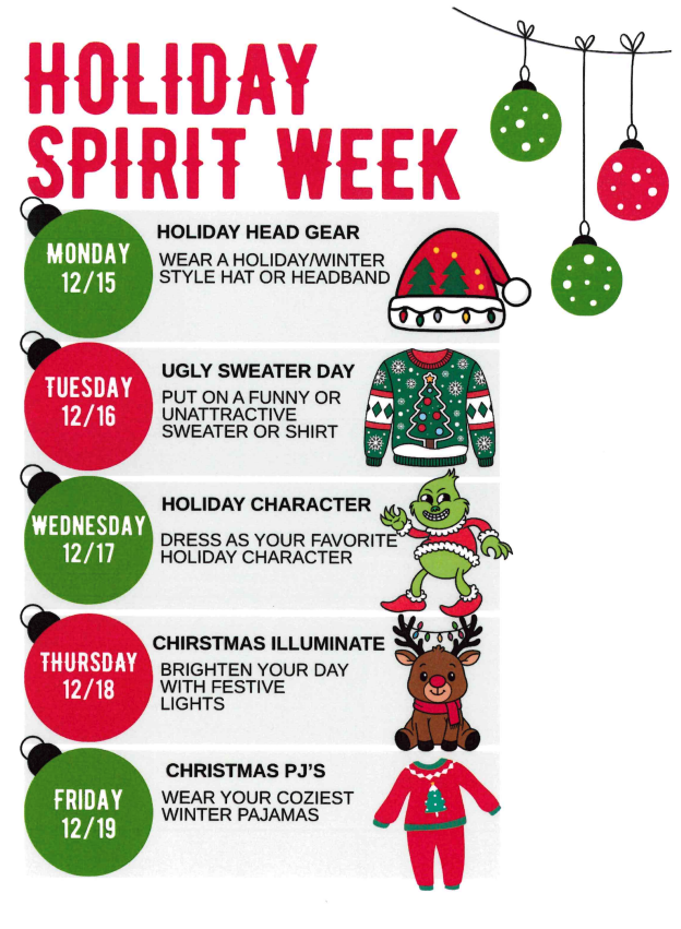 Holiday Spirit Week Monday 12/15 Holiday Head Gear Wear a Holiday/Winter Style Hate or Headband Tuesday 12/16 Ugly Sweater Day Put on a funny or unattractive sweater or shirt Wednesday 12/17 Holiday Character Dress as your favorite holiday character Thursday 12/18 Christmas Illuminate Brighten your day with festive lights Friday 12/19 Christmas Pj's Wear your coziest winter pajamas 