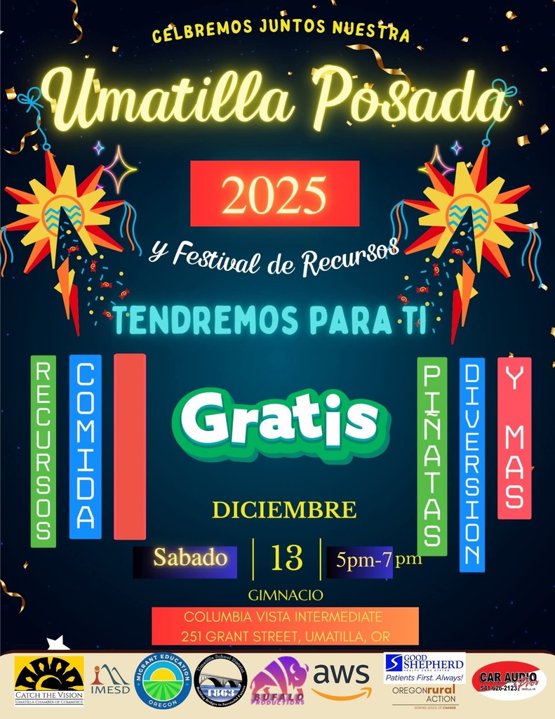 Celebramos juntos nuestra Umatilla Posada y Festival de recursos 2025 Tendremos para ti recursos comida piñatas diversion y mas gratis Diciembre Sabado 13 5 pm - 7 pm Gimnacio Columbia Vista Intermediate 251 Grant St, Umatilla, Or Logotipos de los patrocinadores: Umatilla Chamber , Distrito de Servicios Educativos de Intermountain, Programa de Educación para Migrantes, Distrito Escolar de Umatilla, Bufalo Productions, AWS, Good Shepherd, Oregon Rural Action, Car Audio Enhancement.