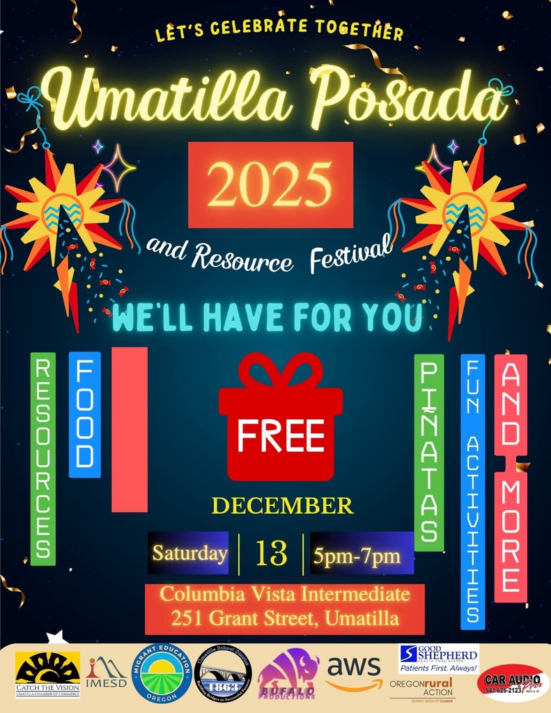 Let's celebrate together Umatilla Posada and resource festival 2025 We'll have for you resources food piñatas fun activities and more Free December Saturday 13 5pm-7pm Columbia Vista Intermediate 251 Grant Street, Umatilla. Sponsor logos Umatilla Chamber of Commerce Intermountain Education Service District Migrant Education Umatilla School District Bufalo Productions AWS Good Shepherd Oregon Rural Action Car Audio Enhancement 