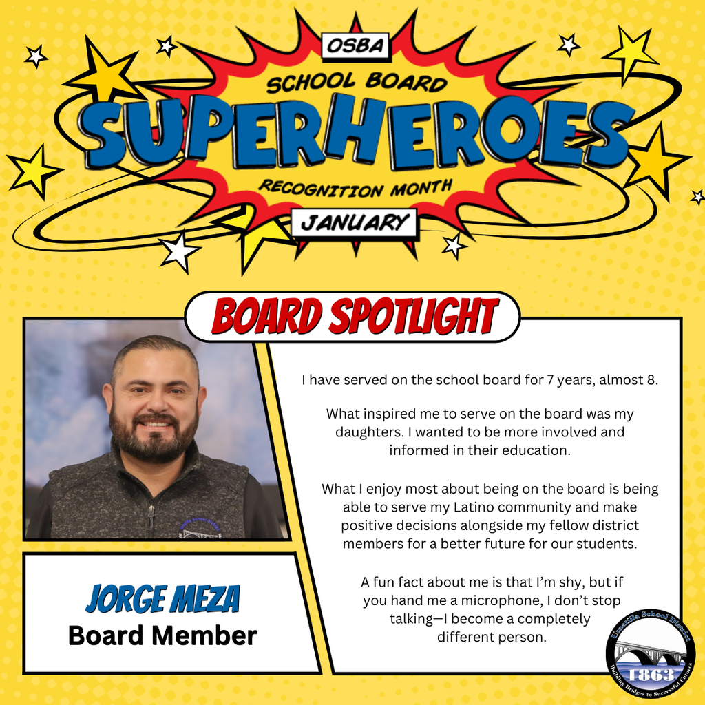 OSBA School Board Superheroes Recognition Month January Board Spotlight Jorge Meza Board Member I have served on the school board for 7 years, almost 8. What inspired me to serve on the board was my daughters. I wanted to be more involved and informed in their education. What I enjoy most about being on the board is being able serve my latino community and make positive decisions alongside my fellow district members for a better future for our students. A fun fact about me is that I'm shy, but if you hand me a microphone, I don't stop talking-I become a completely different person. Umatilla School District logo