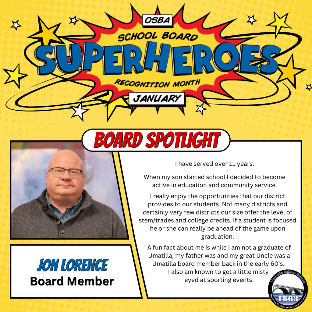 OSBA School Board Superheroes Recognition Month January Board Spotlight Jon Lorence I have served over 11 years. When my son started school I decided to become active in education and community service. I really enjoy the opportunities that our district provides to our students. Not many district and certainly very few districts our size offer the level of stem/trades and college credits. If a student is focused he or she can really be ahead of the game upon graduation. A fun fact about me is while I am not a graduate of Umatilla, my father was and my great Uncle was a Umatilla Board member back in the early 60s. I am also known to get a little misty eyed at sporting events. Umatilla School District logo