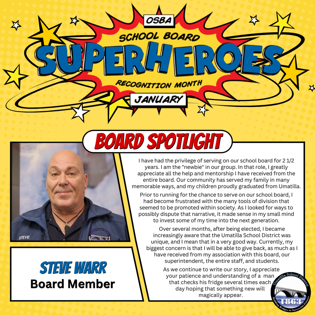 OSBA School Board Superheroes Recognition Month January Board Spotlight Steve Warr Board Member I have had the privilege of serving on our school board for 2 1/2 years. I am the "newbie" in our group. In that role, I greatly appreciate all the help and mentorship I have received from the entire board. Our community has served my family in many memorable ways, and my children proudly graduated from Umatilla. Prior to running for the chance to serve on our school board, I had become frustrated with the many tools of division that seemed to be promoted within society. As I looked for ways to possibly dispute that narrative, it made sense in my small mind to invest some of my time into the next generation. Over several months, after being elected, I became increasingly aware that the Umatilla School District was unique, and I mean that that in a very good way. Currently, my biggest concern is that I will be able to give back, as much as I have received from my association with this board, our superintendent, the entire staff, and students. As we continue to write our story, I appreciate your patience and understanding of a man that checks his fridge several times each day hoping that something new will magically appear. Umatilla School District Logo