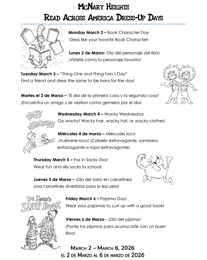 McNary Heights Read Across America Dress-Up Days Monday March 2 Book Character Day Dress like your favorite Book Character Lunes 2 de Marzo Día del personaje del libro Vístete como tu personaje favorito Tuesday March 3 "Thing One and Thing Two's Day Find a friend and dress the same to be twins for the day Martes el 3 de Marzo "El día de la primera cosa y la segunda cosa" Encuentra un amigo y se vestían como gemelos por el día Wednesday March 4 Wacky Wednesday Go Wacky! Wacky hair, wacky hat, or wacky clothes Miércoles 4 de marzo Miércoles loco Vuélvete loco Cabello extravagante, sombrero extravagante o ropa extravagante Thursday March 5 Fox in Socks Day Wear fun and silly socks to school Jueves 5 de marzo Día del zorro en calcetines Usa calcetines divertidos para la escuela Friday March 6 Pajama Day Wear your pajamas to curl up with a good book Viernes 6 de Marzo Día del pijama Ponte tus pijamas para acurrucarte con un buen libro March 2 through March 6, 2026 El 2 de Marzo al 6 de Marzo de 2026