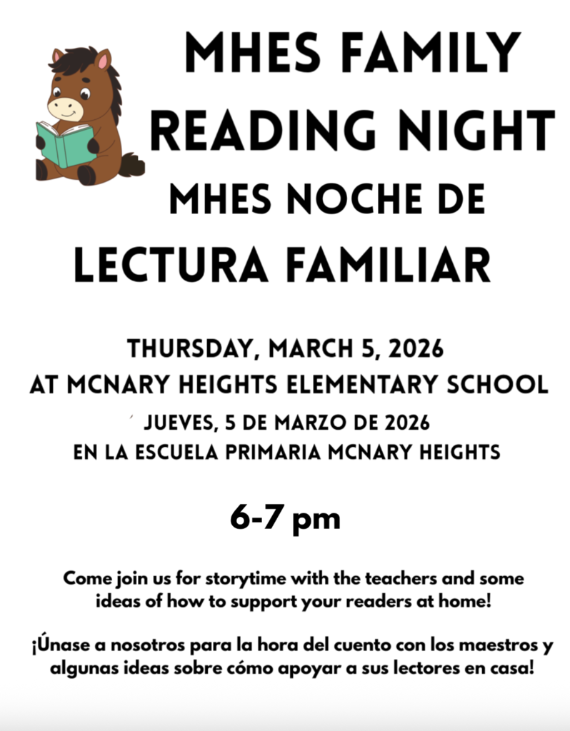 MHES Family Reading Night MHES Noche de Lectura Familiar Thursday, March 5, 2026 at McNary Heights Elementary School Jueves, 5 de Marzo de 2026 En la escuela primaria McNary Heights 6-7pm come join us for storytime with the teachers and some ideas of how to support your readers at home! Únase a nosotros para la hora del cuento con los maestros y algunas ideas sobre cómo apoyar a sus lectores en casa!