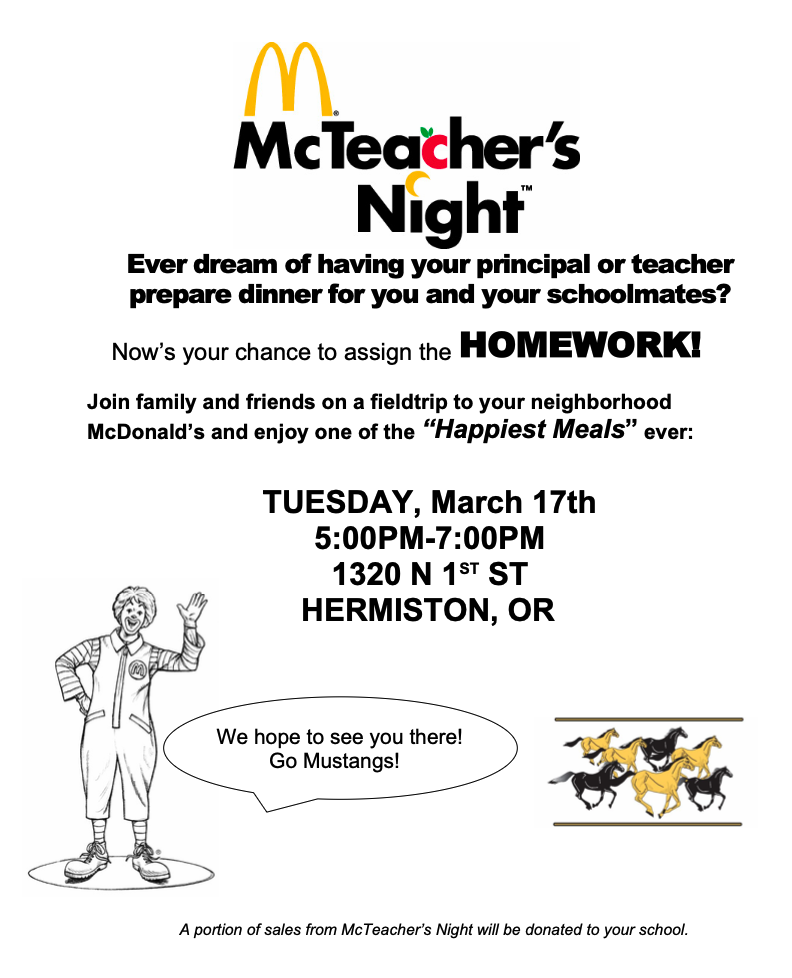 McTeacher's Night. Ever dream of having your principal or teacher prepare dinner for you and your schoolmates? Now's your chance to assign the homework! Join family and friends on a field trip to your neighborhood McDonald's and enjoy one of the "Happiest Meals" ever" Tuesday, March 17th 5:00 PM - 7:00 PM 1320 N 1st St Hermiston, OR. We hope to see you there! Go Mustangs! A portion of sales from McTeacher's Night will be donated to your school. 