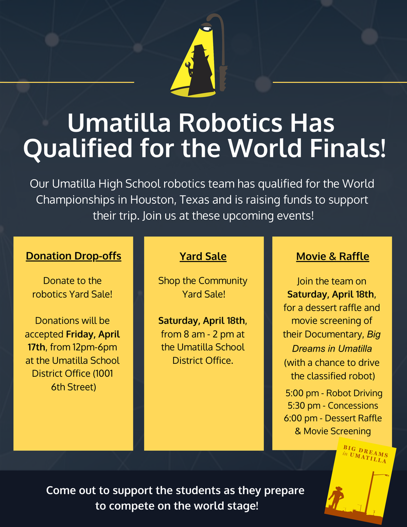 Umatilla Robotics Has Qualified for the World Finals! Our Umatilla High School robotics team has qualified for the World Championships in Houston, Texas and is raising funds to support their trip. Join us at these upcoming events! Donation Drop-offs Donate to the robotics Yard Sale! Donations will be accepted Friday, April 17th, from 12pm-6pm at the Umatilla School District Office (1001 6th Street) Yard Sale Shop the Community Yard Sale! Saturday, April 18th, from 8 am - 2 pm at the Umatilla School District Office. Movie & Raffle Join the team on Saturday, April 18th, for a dessert raffle and movie screening of their Documentary, Big Dreams in Umatilla (with a chance to drive the classified robot) 5:00 pm - Robot Driving 5:30 pm - Concessions 6:00 pm - Dessert Raffle & Movie Screening Come out to support the students as they prepare to compete on the world stage!