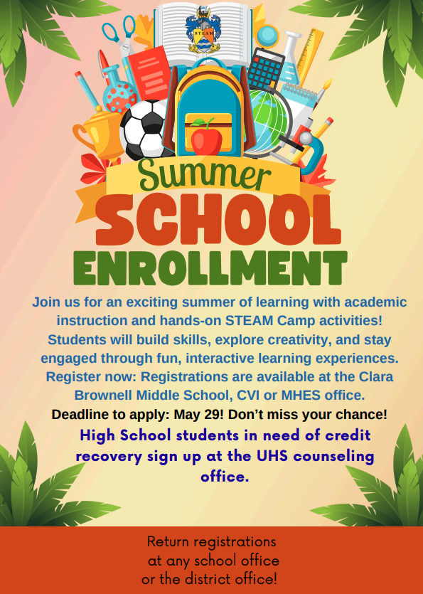 Summer School Enrollment Join us for an exciting summer of learning with academic instruction and hands-on STEAM camp activities! Students will build skills, explore creativity, and stay engaged through fun, interactive learning experiences. Register now: Registrations are available at the Clara Brownell Middle School, CVI or MHES office. Deadline to apply: May 29! Don't miss your chance! High School students in need of credit recovery sign up at the UHS counseling office. Return registrations at any school office or the district office! 