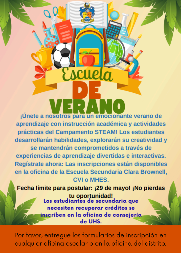 Escuela de verano únete a nosotros para un emocionante verano de aprendizaje con instrucción académica y actividades prácticas del Campamento STEAM Los estudiantes desarrollarán habilidades, explorarán su creatividad y se mantendrán comprometidos a través de experiencias de aprendizaje divertidas e interactivas. Regístrate ahora: Las inscripciones están disponibles en la oficina de la Escuela Secundaria Clara Brownell Middle School, CVI or MHES.  Fecha Límite para postular: 29 de mayo No pierdas tu oportunidad Los estudiantes de secundaria que necesiten recuperar créditos se inscriben en la oficina de consejería de UHS. Por favor, entregue los formularios de inscripción en cualquier oficina escolar o en la oficina del distrito. 