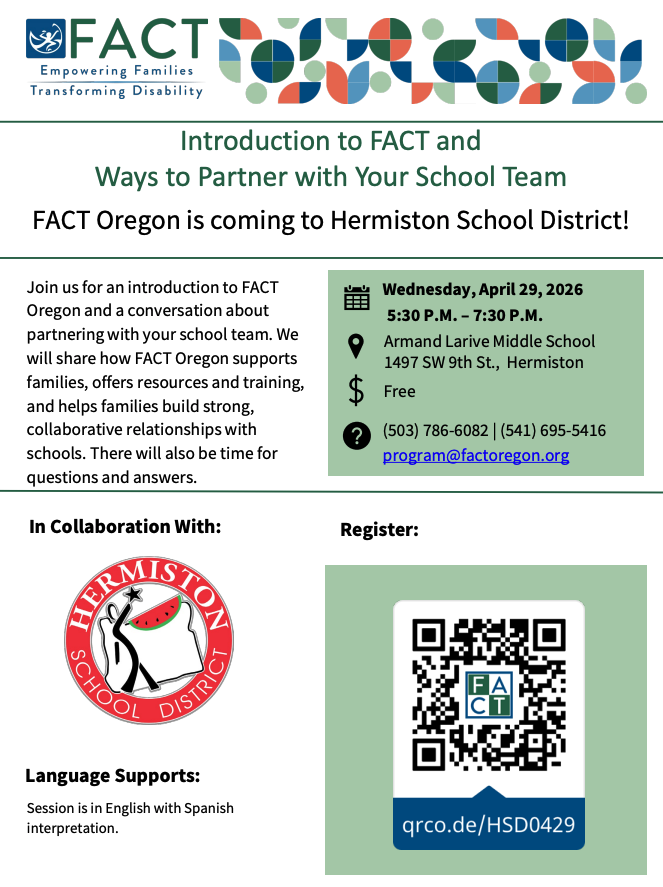 FACT Empowering families transforming disability. Introduction to FACT and Ways to Partner with your School Team. FACT Oregon is coming to Hermiston School District. Join us for an introduction to FACT Oregon and a conversation about partnering with your school team. We will share how FACT Oregon supports families, offers resources and training, and helps families build strong, collaborative relationships with schools. There will also be time for questions and answers. Wednesday, April 29, 2026. 5:30 pm - 7:30 pm Armand Larive Middle School 1497 SW 9th St., Hermiston Free (503) 786-6082 (541) 695-5416 program@factoregon.org. In collaboration with Hermiston School District Language Supports: Session is in English with Spanish interpretation. Register qrco.de/HSD0429